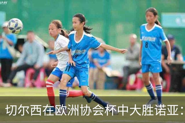 切尔西在欧洲协会杯中大胜诺亚：比分分析与赛事回顾